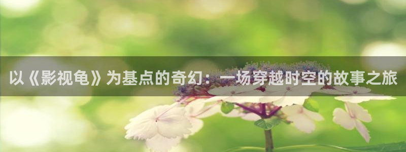 人人看影视高清在线观看：以《影视龟》为基点的奇幻：一场穿越时空的故事之旅