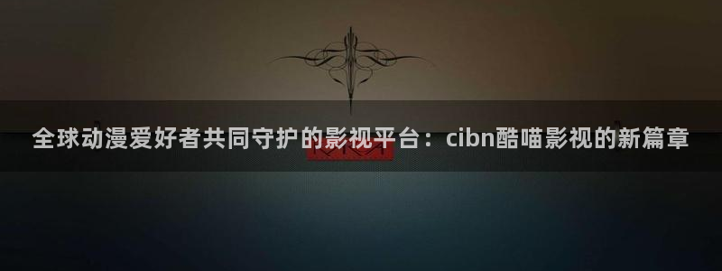 人人电影免费版怎么下载：全球动漫爱好者共同守护的影视平台：cibn酷喵影视的新篇章
